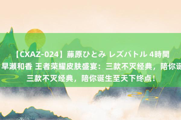 【CXAZ-024】藤原ひとみ レズバトル 4時間 feat.愛原さえ 早瀬和香 王者荣耀皮肤盛宴：三款不灭经典，陪你诞生至天下终点！