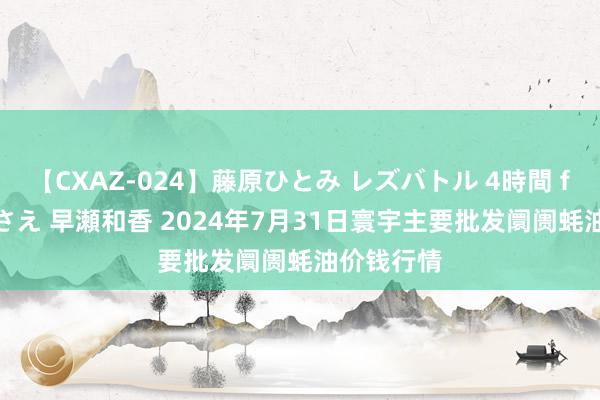 【CXAZ-024】藤原ひとみ レズバトル 4時間 feat.愛原さえ 早瀬和香 2024年7月31日寰宇主要批发阛阓蚝油价钱行情