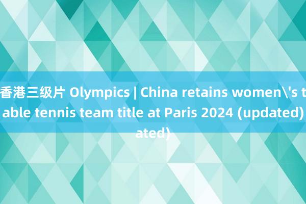 香港三级片 Olympics | China retains women's table tennis team title at Paris 2024 (updated)