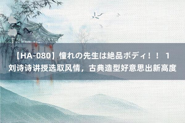 【HA-080】憧れの先生は絶品ボディ！！ 1 刘诗诗讲授选取风情，古典造型好意思出新高度