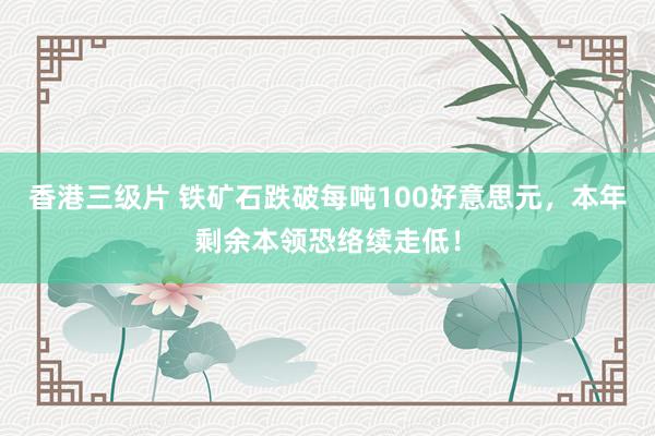 香港三级片 铁矿石跌破每吨100好意思元，本年剩余本领恐络续走低！