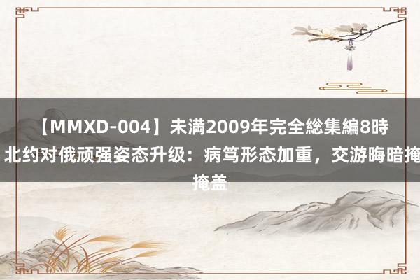 【MMXD-004】未満2009年完全総集編8時間 北约对俄顽强姿态升级：病笃形态加重，交游晦暗掩盖