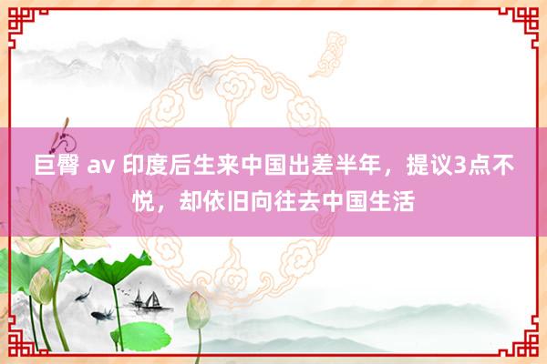 巨臀 av 印度后生来中国出差半年，提议3点不悦，却依旧向往去中国生活