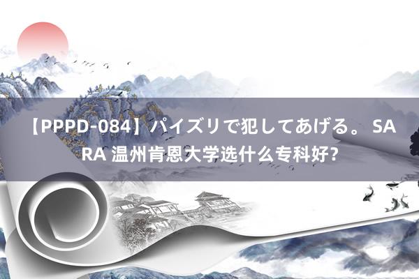 【PPPD-084】パイズリで犯してあげる。 SARA 温州肯恩大学选什么专科好？