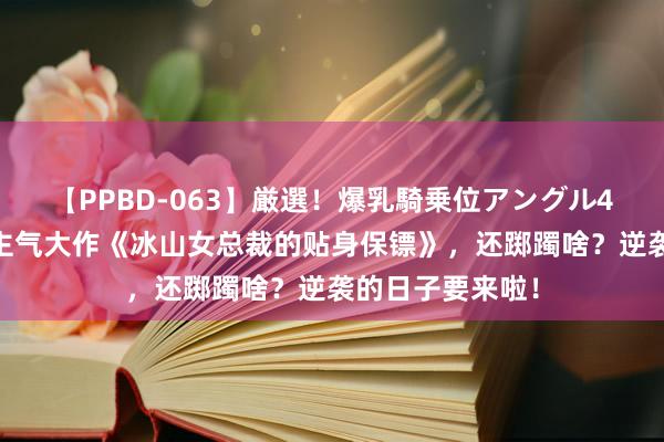 【PPBD-063】厳選！爆乳騎乗位アングル4時間 超东说念主气大作《冰山女总裁的贴身保镖》，还踯躅啥？逆袭的日子要来啦！