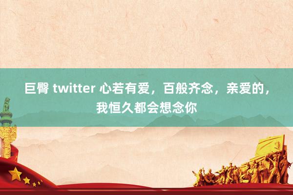 巨臀 twitter 心若有爱，百般齐念，亲爱的，我恒久都会想念你