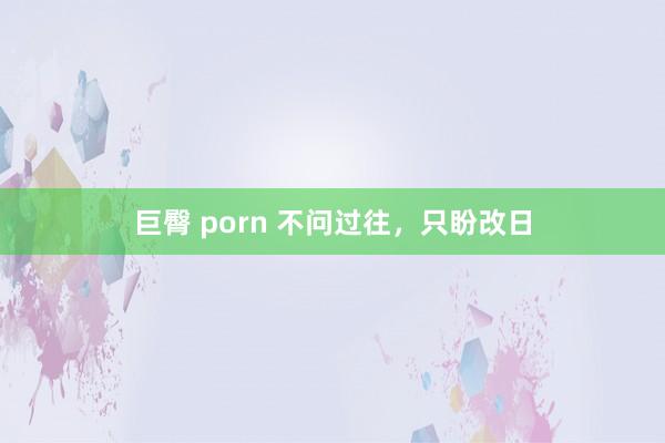 巨臀 porn 不问过往，只盼改日