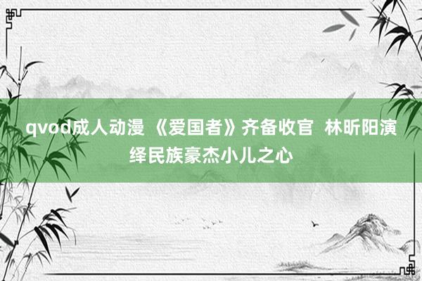 qvod成人动漫 《爱国者》齐备收官  林昕阳演绎民族豪杰小儿之心