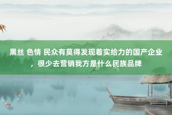 黑丝 色情 民众有莫得发现着实给力的国产企业，很少去营销我方是什么民族品牌