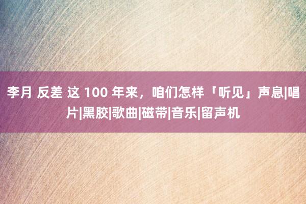 李月 反差 这 100 年来，咱们怎样「听见」声息|唱片|黑胶|歌曲|磁带|音乐|留声机