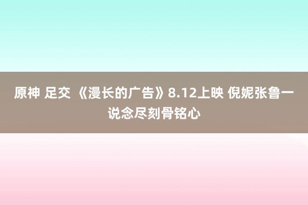 原神 足交 《漫长的广告》8.12上映 倪妮张鲁一说念尽刻骨铭心