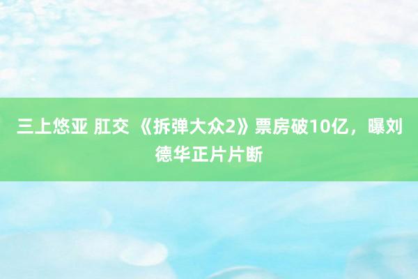 三上悠亚 肛交 《拆弹大众2》票房破10亿，曝刘德华正片片断