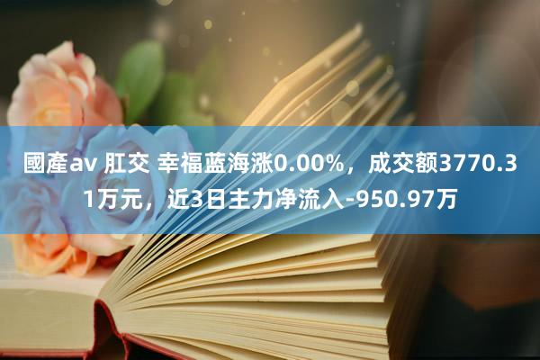 國產av 肛交 幸福蓝海涨0.00%，成交额3770.31万元，近3日主力净流入-950.97万