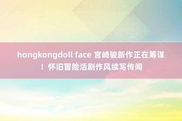 hongkongdoll face 宫崎骏新作正在筹谋！怀旧冒险活剧作风续写传闻