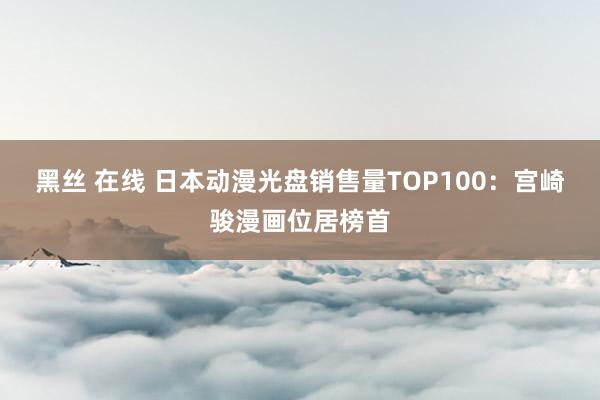 黑丝 在线 日本动漫光盘销售量TOP100：宫崎骏漫画位居榜首