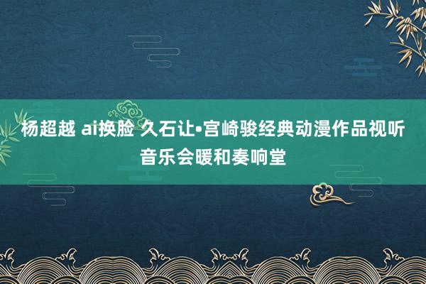 杨超越 ai换脸 久石让•宫崎骏经典动漫作品视听音乐会暖和奏响堂