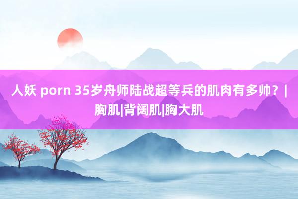 人妖 porn 35岁舟师陆战超等兵的肌肉有多帅？|胸肌|背阔肌|胸大肌