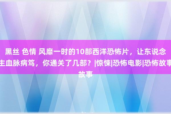 黑丝 色情 风靡一时的10部西洋恐怖片，让东说念主血脉病笃，你通关了几部？|惊悚|恐怖电影|恐怖故事