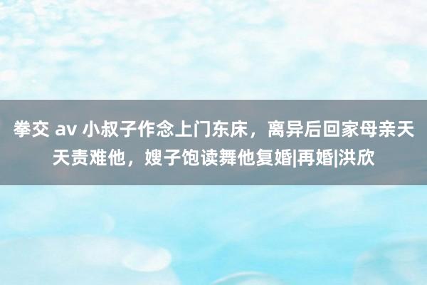 拳交 av 小叔子作念上门东床，离异后回家母亲天天责难他，嫂子饱读舞他复婚|再婚|洪欣