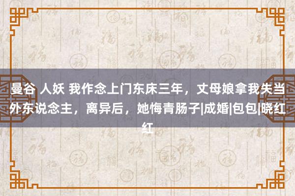 曼谷 人妖 我作念上门东床三年，丈母娘拿我失当外东说念主，离异后，她悔青肠子|成婚|包包|晓红