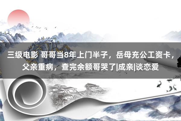 三级电影 哥哥当8年上门半子，岳母充公工资卡，父亲重病，查完余额哥哭了|成亲|谈恋爱