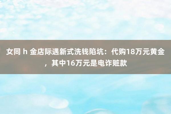 女同 h 金店际遇新式洗钱陷坑：代购18万元黄金，其中16万元是电诈赃款