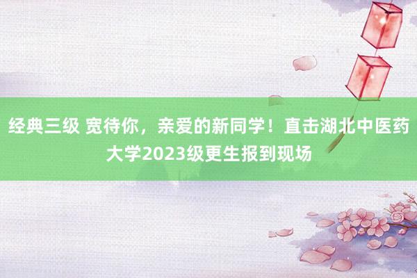 经典三级 宽待你，亲爱的新同学！直击湖北中医药大学2023级更生报到现场