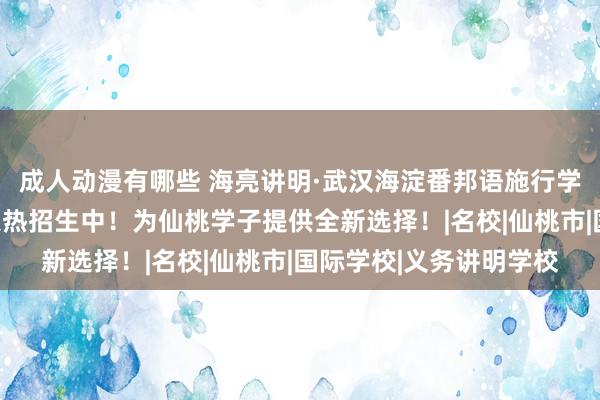 成人动漫有哪些 海亮讲明·武汉海淀番邦语施行学校新校区高中国际部火热招生中！为仙桃学子提供全新选择！|名校|仙桃市|国际学校|义务讲明学校