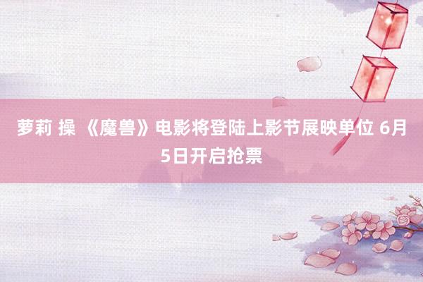 萝莉 操 《魔兽》电影将登陆上影节展映单位 6月5日开启抢票