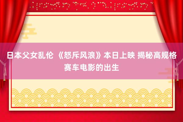 日本父女乱伦 《怒斥风浪》本日上映 揭秘高规格赛车电影的出生